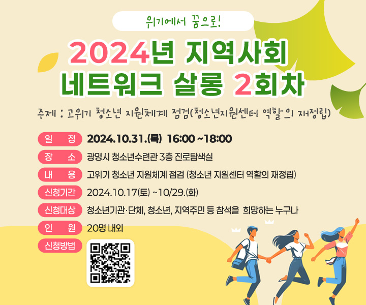 2024년 지역사회 네트워크 살롱 2회차
주제 : 고위기 청소년 지원체계 점검 (청소년지원센터 역할의 재정립)
일정 : 2024.10.31.(목) 16:00~18:00
장소 :  광명시청 청소년수련관 3층 진로탐색실
신청대상 : 청소년기관 단체, 청소년, 지역주민 등 참석을 희말하는 누구나
인원 : 20명 내외
내용 :  고위기 청소년 지원체계 점검(청소년 지원센터 역할의 재정립)
신청기간 :  2024.10.17(목)~10.29.(화) 
신청방법 : qr( https://docs.google.com/forms/d/1mdnxgP81ZfzchcLz8dsxVbjUjg8MLk7lj_zg0wONzCs/viewform?pli=1&pli=1&edit_requested=true)