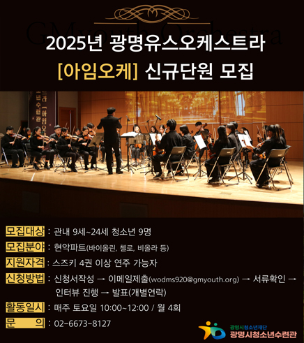 2025년 광명유스오케스트라'아임오케' 신규단원 모집
/모집대상 : 관내9세~24세 청소년 9명
/모집분야 : 현악파트(바이올린, 첼로, 비올라 등)
/지원자격 :  스즈키 4권 이상 연주 가능자
/신청방법 :  신청서 작성 > 이메일제출 (wodms920@gmyouth.org) > 서류확인 > 인터뷰진행 > 발표(개별연락)
/활동일시 : 매주토요일 10:00  12:00 /월4회
/문의 : 02-6673-8127