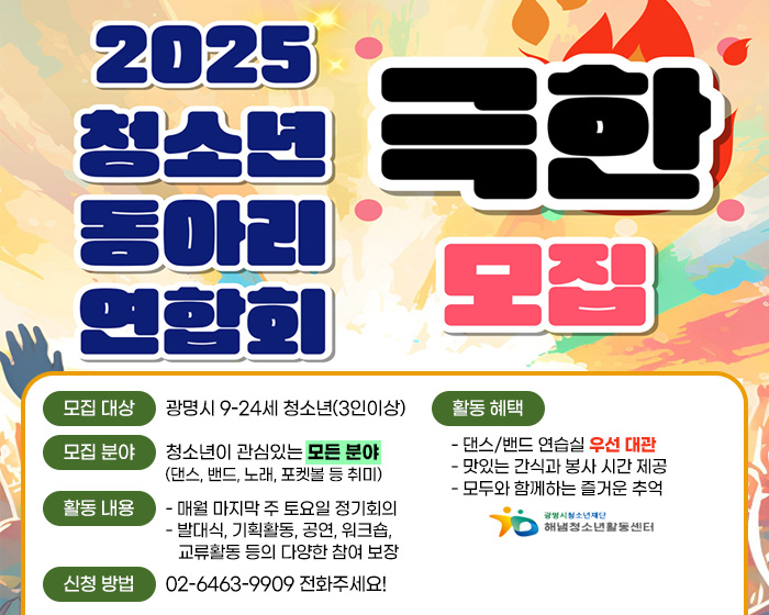 2025 청소년 동아리 연합회 극한 모집
/모집 대상 : 광명시 9-24세 청소년(3인이상)
/모집 분야 : 청소년이 관심있는 모든 분야(댄스, 밴드, 노래, 포켓볼 등 취미)
/활동 내용 : - 매월 마지막 주 토요일 정기회의 - 발대식, 기획활동, 공연, 워크숍, 교류활동 등의 다양한 참여 보장
/활동 혜택 : - 댄스/밴드 연습실 우선 대관   - 맛있는 간식과 봉사 시간 제공   - 모두와 함께하는 즐거운 추억
/신청 방법 : 02-6463-9909 전화주세요!
/광명시청소년재단 해냄청소년활동센터