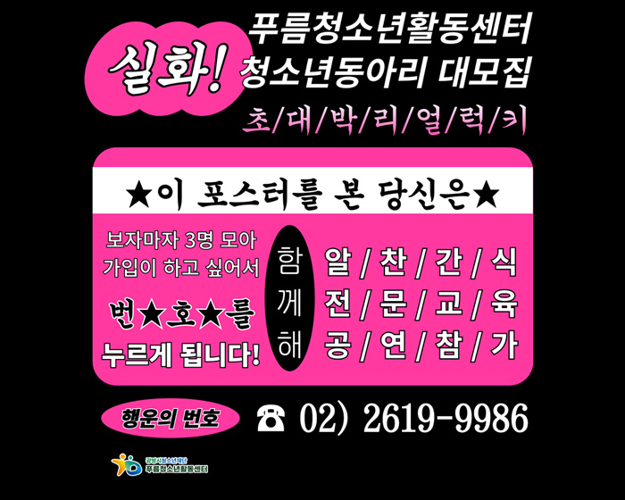 실화! 푸름청소년활동센터 청소년동아리 대모집
초대박리얼럭키
/이포스터를 본 당신은
보자마자 3명 모아 가입이 하고싶어서 번호를 누르게 됩니다!
함께해 알찬간식, 전문교육, 공연참가
/행운의 번호 : ☎02)2619-9986
광명시청소년재단 푸름청소년활동센