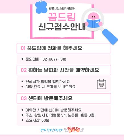 광명시 청소년 지원 센터
꿈드림 신규접수안내
01. 꿈드림에 전화를 해주세요 : 문의전화 : 02-6677-1318
02. 원하는 날짜와 시간을 예약하세요
-선생님과 일정을 협의하세요
-예약 완료 시 문자를 보내드려요
03. 센터에 방문해주세요
-예약한 시간에 센터를 방문해주세요
-주소 : 광명시 디지털로 34, 노둣돌 1호동 3층
-소요시간 : 50분