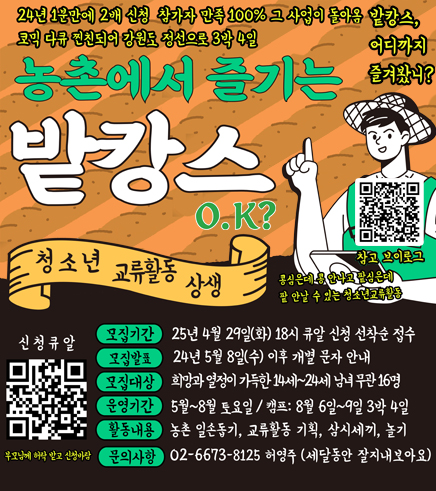 24년 1분만에 2배 신청 참가자 만족 100% 그 사업이 돌아옴 
코믹 다큐 찐친되어 강원도 정선으로 3박 4일
농촌에서 즐기는 밭캉스 O,K?
밭캉스, 어디까지 즐겨봤니?

청소년 교류활동 상생 
콩심은데 콩 안나고 팥심은데 팥 안날 수 있는 청소년 교류활동
/모집기간: 25년 4월 29일(화) 18시 큐알 신청 선착순 접수
/모집발표: 24년 5월 8일(수) 이후 개별 문자 안내
/모집대상: 희망과 열정이 가득한 14세~24세 남녀 무관 16명
/운영기간: 5월~8월 토요일 / 캠프: 8월 6일~9일 3박 4일
/활동내용: 농촌 일손돕기, 교류활동 기획, 삼시세끼, 놀기
/문의사항: 02-6673-8125 허영주(세달동안 잘지내보아요)
참고 브이로그 QR(링크 https://youtu.be/gIS_zKw-kvM?si=PDnRvg9-XPtyLz3I)
신청큐알(링크 https://naver.me/GCvWI35Z) 부모님께 허락 받고 신청바람