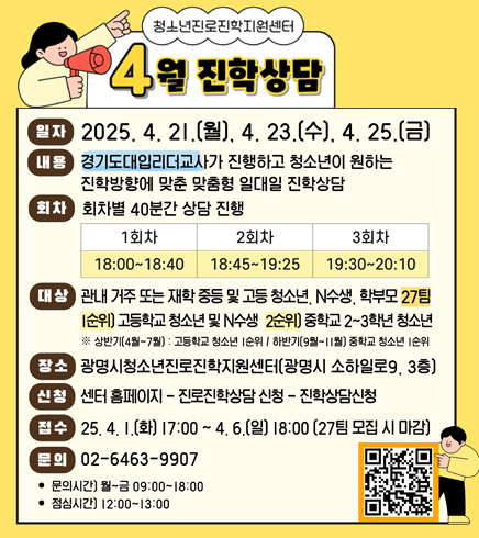 청소년진로직한지원센터
4월 진학상담
-일자 : 2025.4.21.(월),4.23(수),4.25.(금)
-내용: 경기도대입리더교사가 진행하고 청소년이 원하는 진학방향에 맞춘 맞춤형 일대일 진학상담
-회차 :  회차별 40분간 상담진행 1회차 - 18:00~18:40 / 2회차 - 18:45~19:25 / 3회차 - 19:30~20:10
-대상 : 관내 거주 또는 재학 중등 및 고등 청소년, N수생, 학부모 27팀 [순위] 고등학교 청소년 및 N수생2순위] 중학교 2~3학년 청소년 ※상반기(4월~7월) : 고등학교 청소년 순위 / 하반기(9월~11월] 중학교 청소년 순위
-장소 : 광명시청소년진로진학지원센터[광명시 소하일로9, 3층)
-신청 : 센터 홈페이지–진로진학상담신청 진학상담신청
-접수 : 25. 4. 1.(화) 17:00 ~ 4. 6.(일) 18:00 (27팀 모집 시 마감)
-문의 :  02-6463-9907
• 문의시간] 월~금 09:00~18:00
• 점심시간] 12:00~13:00