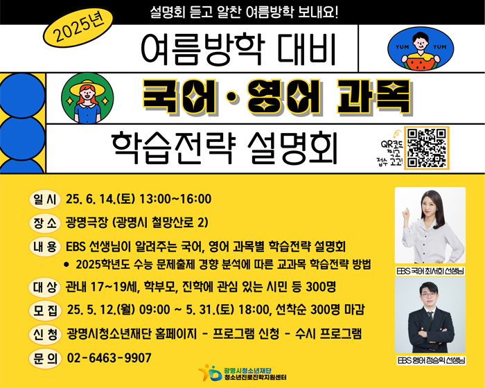 일 시    25. 6. 14.(토) 13:00~16:00
장 소    광명극장(광명시 철망산로 2)
내 용    EBS 선생님이 알려주는 국어, 영어 주요과목 학습전략 설명회
              - 2025학년도 수능 문제출제 경향 분석에 따른 교과목 학습전략 방법
대 상    관내 17~19세, 학부모, 진학에 관심 있는 시민 등 300명
모 집    25. 5. 12.(월) 09:00 ~ 5. 31.(토) 18:00, 선착순 300명 마감
신 청    광명시 청소년재단 홈페이지 - 프로그램 신청 - 수시 프로그램
문 의    02-6463-9907