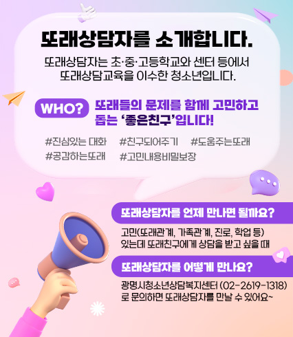 또래상담자를 소개합니다.
또래상담자는 초·중·고등학교와 센터 등에서 
또래상담교육을 이수한 청소년입니다.
또래들의 문제를 함께 고민하고 
돕는 ‘좋은친구’입니다!
또래상담자를 언제 만나면 될까요?
고민(또래관계, 가족관계, 진로, 학업 등)
있는데 또래친구에게 상담을 받고 싶을 때
또래상담자를 어떻게 만나요?
광명시청소년상담복지센터 (02-2619-1318)
로 문의하면 또래상담자를 만날 수 있어요~