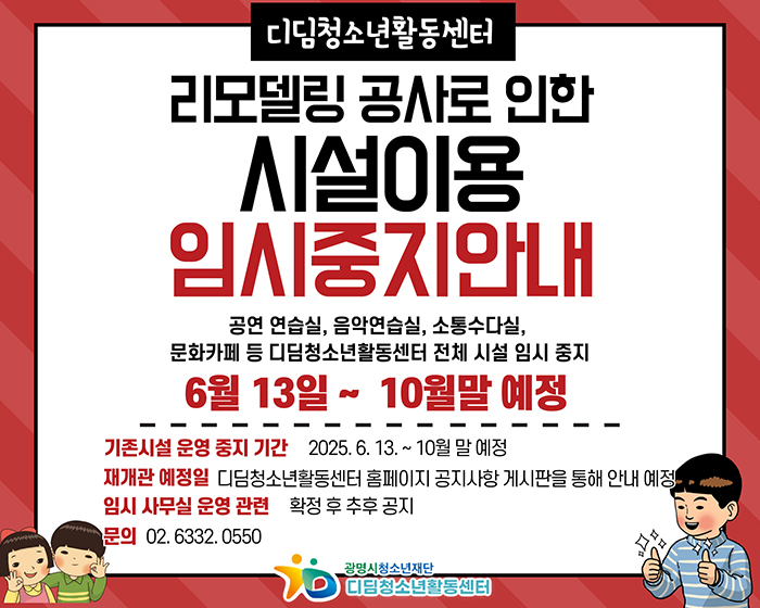 디딤청소년활동센터 리모델링 공사로 인한 시설이용 임시중지안내
공연연습실, 음악연습실, 소통수다실, 문화카페 등 디딤청소년활동센터 전체 시설 임시 중지
6월 13일~10월말 예정
기존시설 운영 중지 기간 : 2025.6.13.~10월 말 예정
재개관 예정일 디딤청소년활동센터 홈페이지 공지사항 게시판을 통해 안내 예정
임시 사무실 운영 관련 확정 후 추후 공지
문의 02.6332.0550