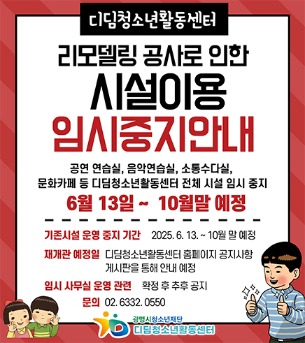 디딤청소년활동센터 리모델링 공사로 인한 시설이용 임시중지안내
공연연습실, 음악연습실, 소통수다실, 문화카페 등 디딤청소년활동센터 전체 시설 임시 중지
6월 13일~10월말 예정
기존시설 운영 중지 기간 : 2025.6.13.~10월 말 예정
재개관 예정일 디딤청소년활동센터 홈페이지 공지사항 게시판을 통해 안내 예정
임시 사무실 운영 관련 확정 후 추후 공지
문의 02.6332.0550