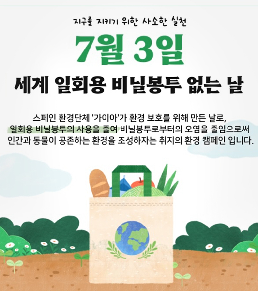지구를 지키기 위한 사소한 실천
7월3일 세계 일회용 비닐봉투 없는 날
스페인 환경단체 '가이아'가 환경 보호를 위해 만든 날로, 일회용 비닐봉투의 사용을 줄여 비닐봉투로부터 오염을 줄임으로써 인간과 동물이 공존하는 환경을 조성하자는 취지의 환경캠페인 입니다.