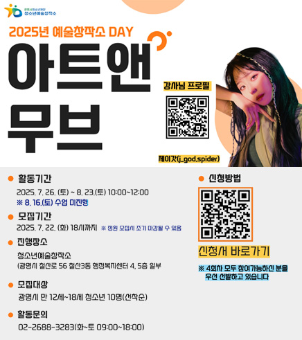 2025년 예술창작소 DAY 아트앤무브 / 강사님 프로필 QR(https://m.site.naver.com/1LCN4) 제이갓 / 활동기간 : 2025. 7. 26.(토) ~ 8. 23.(토) 10:00 ~ 12:00 ※ 8. 16.(토) 수업 미진행 / 모집기간 : 2025. 7. 22.(화) 18시 까지 ※ 정원 모집시 조기 마감될 수 있음 / 진행장소 : 청소년예술창작소(광명시 철산로 56 철산3동 행정복지센터 4,5층 일부) / 모집대상 : 광명시 만 12세 ~ 18세 청소년 10명(선착순) / 활동문의 : 02-2688-3283(화~토 09:00~ 18:00) / 신청방법 QR(https://m.site.naver.com/1LAmr) 신청서 바로가기 ※ 4회차 모두 참여가능하신 분을 우선 선발하고 있습니다.