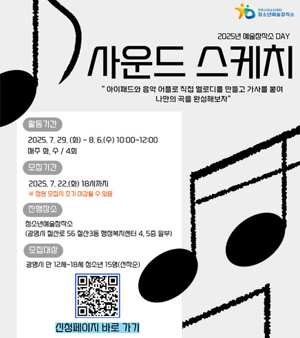 2025년 예술창작소 DAY 사운드 스케치 / 아이패드와 음악 어플로 직접 멜로디를 만들고 가사를 붙여 나만의 곡을 완성해보자 / 활동기간 : 2025. 7. 29.(화) ~ 8. 6.(수) 10:00~12:00 / 모집기간 : 2025. 7. 22.(화) 18시까지 / ※ 정원 모집시 조기 마감될 수 있음 / 진행장소 : 청소년예술창작소(광명시 철산로 56 철산3동 행정복지센터 4,5층 일부) / 모집대상 : 광명시 만 12세~18세 청소년 15명(선착순) / QR(https://m.site.naver.com/1LV3a) 신청페이지 바로가기