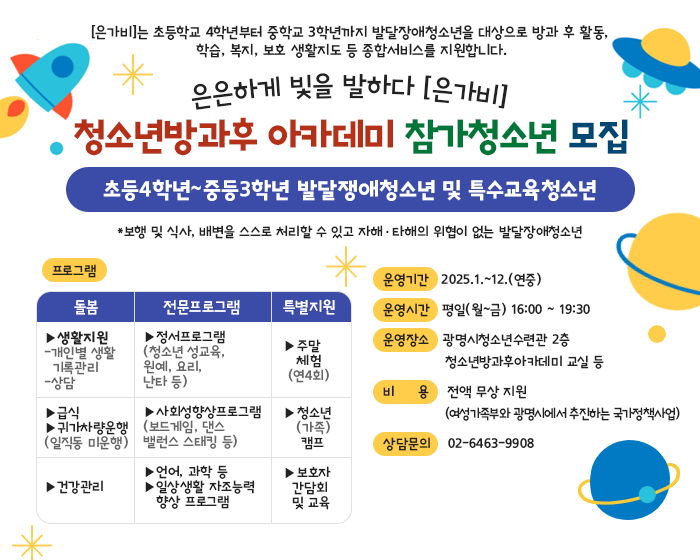 [은가비]는 초등학교 4학년부터 중학교 3학년까지 발달장애청소년을 대상으로 방과 후 활동, 
학습, 복지, 보호 생활지도 등 종합서비스를 지원합니다.
은은하게 빛을 발하다 [은가비]
청소년방과후 아카데미 참가청소년 모집
초등4학년~중등3학년 발달쟁애청소년 및 특수교육청소년
*보행 및 식사, 배변을 스스로 처리할 수 있고 자해·타해의 위협이 없는 발달장애청소년
운영기간   2025.1.~12.(연중)
운영시간   평일(월~금) 16:00 ~ 19:30
운영장소   광명시청소년수련관 2층 
              청소년방과후아카데미 교실 등
비     용    전액 무상 지원
              (여성가족부와 광명시에서 추진하는 국가정책사업)
상담문의    02-6463-9908
프로그램 
1 :  돌봄
-생활지원(개인별생활 기록관리, 상담)
-급식
-귀가차량운행(일직동 미운행)
-건강관리

2:전문프로그램
-정서프로그램(청소년 성교육,원예, 요리, 난타 등)
-사회성향상프로그램(보드게임, 댄스밸런스 스태킹 등)
-언어, 과학 등
-일상생활 자조능력 향상 프로그램

3.특별지원
-주말체험(연4회)
-청소년(가족)캠프
-보호자 간담회 및 교육