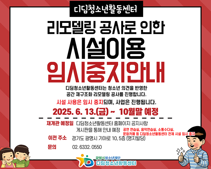 디딤청소년활동센터 리모델링 공사로 인한 시설이용 임시중지안내
공연연습실, 음악연습실, 소통수다실, 문화카페 등 디딤청소년활동센터 전체 시설 임시 중지
6월 13일~10월말 예정
기존시설 운영 중지 기간 : 2025.6.13.~10월 말 예정
재개관 예정일 디딤청소년활동센터 홈페이지 공지사항 게시판을 통해 안내 예정
임시 사무실 운영 관련 확정 후 추후 공지
문의 02.6332.0550