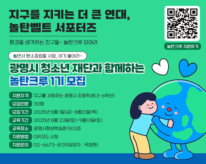 지구를 지키는 더 큰 연대, 놀탄벨트 서포터즈
환경을 생각하는 친구들~ 놀탄크루 모여라
놀면서 탄소중립할 사람, 여기 붙어라~
광명시 청소년 재단과 함께하는 놀탄크루 1기 모집

지원자격     지구를 사랑하는 광명시 초등학생(3~6학년)
모집인원     30명
모집기간     2025년 8월 1일(금)~8월21일(목)
교육기간     2025년 8월 23일(토)~9월13일(토)
교육장소     광명시평생학습원 503호
지원방법     QR코드 신청
지원문의     02-6673-8131(담당자 : 곽정현)

QR(url:https://m.site.naver.com/1NMj9)
놀탄크루 지원하기