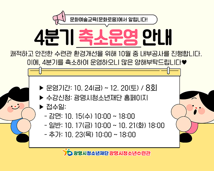 문화예술교육(문화로움)에서 알립니다!
4분기 축소운영 안내
쾌적하고 안전한 수련관 환경개선을 위해 10월 중 내부공사를 진행합니다.
이에, 4분기를 축소하여 운영하오니 많은 양해부탁드립니다.
운영기간 : 10.24(금)~12.20(토)/8회
수강신청 : 광명시청소년재단홈페이지
접수일 : 
-감면:10.15.(수) 10:00~18:00
-일반:10.17.(금)10:00~10.21(화)18:00
-추가:10.23.(목)10:00~18:00
#광명시청소년재단 광명시청소년수련관