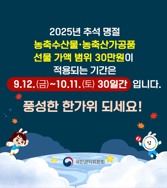 2025년 추석 명절
농축수산물·농축산가공품
선물 가액 범위 30만원이 
적용되는 기간은
  9.12.(금)~10.11.(토) 30일간  입니다.
풍성한 한가위 되세요!