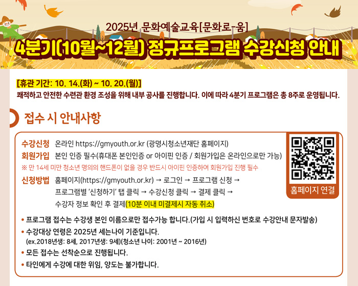 2025년 문화예술교육[문화로-움]
4분기(10~12월) 정규프로그램 수강신청 안내

[휴관 기간: 10. 14.(화) ~ 10. 20.(월)]
쾌적하고 안전한 수련관 환경 조성을 위해 내부 공사를 진행합니다. 이에 따라 4분기 프로그램은 총 8주로 운영됩니다.

접수 시 안내사항
수강신청:온라인 https://gmyouth.or.kr (광명시청소년재단홈페이지)
회원가입:본인 이능 필수(휴대폰 본인인증 or 아이핀 인증 / 회원가입은 온라인으로만 가능)
※ 만 14세 미만 청소년 명의의 핸드폰이 없을 경우 반드시 아이핀 인증하여 회원가입 진행 필수
신청방법:홈페이지(https://gmyouth.or.kr) → 로그인 → 프로그램 신청 → 프로그램별 '신청하기' 탭 클릭 → 수강신청 클릭 → 결제 클릭 → 수강자 정보 확인 후 결제(10분 이내 미결제시 자동 취소)

- 프로그램 접수는 수강생 본인 이름으로만 접수가능 합니다. (가입 시 입력하신 번호로 수강안내 문자발송)
- 수강대상 연령은 2025년 세는나이 기준입니다. (ex.2018년생: 8세, 2017년생: 9세)(청소년 나이: 2001년 ~ 2016년)
- 모든 접수는 선착순으로 진행됩니다.
- 타인에게 수강에 대한 위임, 양도는 불가합니다.