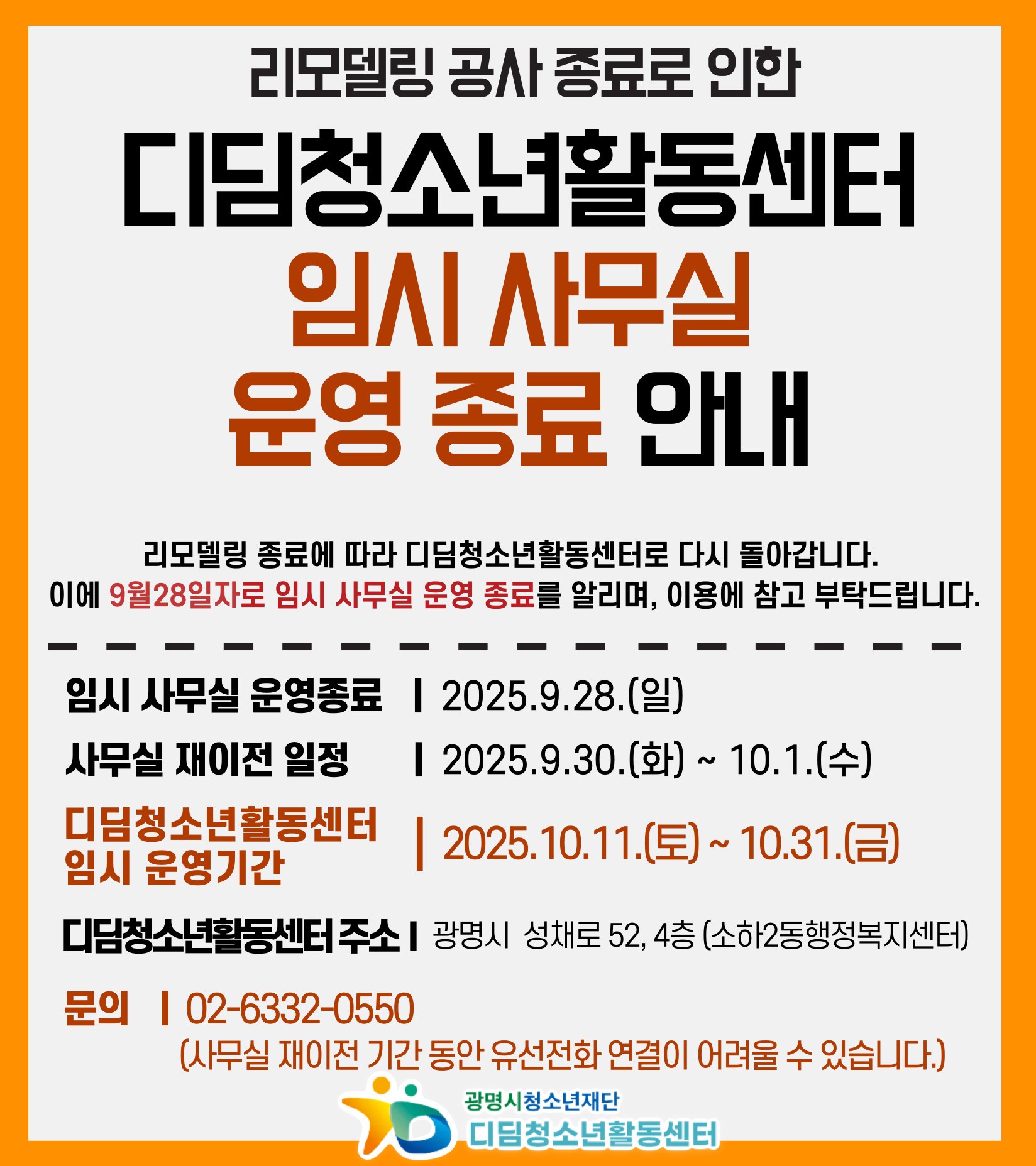리모델링 공사 종료로 인한 디딤청소년활동센터 임시 사무실 운영 종료 안내

리모델링 종료에 따라 디딤청소년활동센터로 다시 돌아갑니다.
이에 9월 28일자로 임시 사무실 운영 종료를 알리며, 이용에 참고 부탁드립니다.

임시 사무실 운영종료 : 2025.9.28(일)
사무실 재이전 일정 : 2025.9.30(화) ~ 10.1.(수)
디딤청소년활동센터 임시 운영기간 : 2025.10.11(토) ~ 10.31.(금)
디딤청소년활동센터 주소 : 광명시 성채로 52, 4층 (소하2동행정복지센터)
문의 : 02-6332-0550 (사무실 재이전 기간 동안 유선전화 연결이 어려울 수 있습니다.)