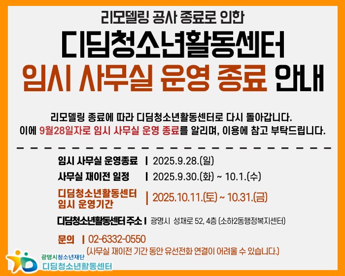 리모델링 공사 종료로 인한 디딤청소년활동센터 임시 사무실 운영 종료 안내

리모델링 종료에 따라 디딤청소년활동센터로 다시 돌아갑니다.
이에 9월 28일자로 임시 사무실 운영 종료를 알리며, 이용에 참고 부탁드립니다.

임시 사무실 운영종료 : 2025.9.28(일)
사무실 재이전 일정 : 2025.9.30(화) ~ 10.1.(수)
디딤청소년활동센터 임시 운영기간 : 2025.10.11(토) ~ 10.31.(금)
디딤청소년활동센터 주소 : 광명시 성채로 52, 4층 (소하2동행정복지센터)
문의 : 02-6332-0550 (사무실 재이전 기간 동안 유선전화 연결이 어려울 수 있습니다.)