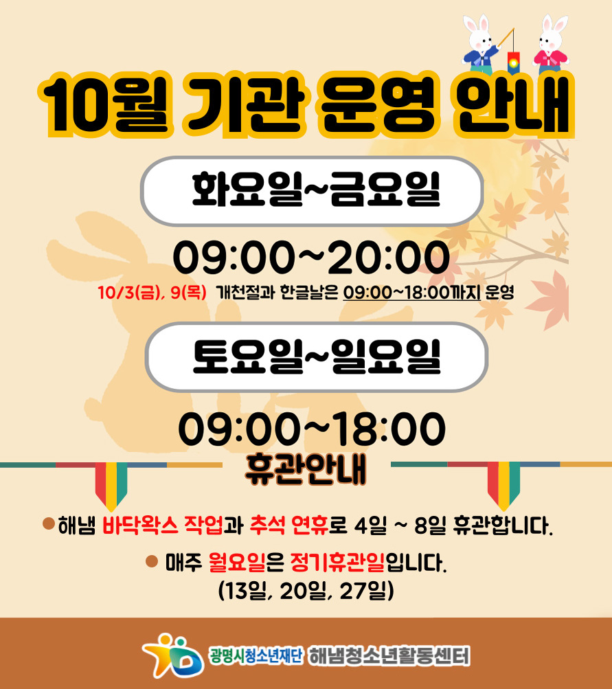 10월 기관 운영 안내
화요일~금요일 : 09:00 ~ 20:00
10/3(금), 9(목) 개천절과 한글날은 09:00 ~ 18:00까지 운영

토요일~일요일 : 09:00 ~ 18:00

휴관 안내
- 해냄 바닥왁스 작업과 추셕 연휴로 4일 ~ 8일 휴관합니다.
- 매주 월요일은 정기휴관일입니다. (13일, 20일, 27일)
풍성한 한가위 되세요.