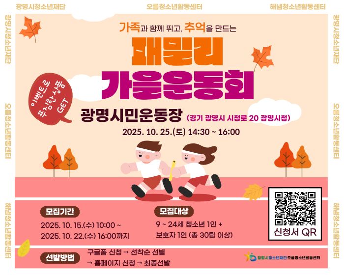 가족과 함께 뛰고, 추억을 만드는
패밀리 가을운동회
이벤트로 푸짐한 상품 GET
광명시민운동장 (경기 광명시 시청로 20 광명시청)
2025. 10. 25.(토) 14:30 ~ 16:00
모집기간 : 2025. 10. 15.(수) ~ 2025. 10.22.(수) 16:00까지
모집대상 : 9 ~ 24세 청소년 1인 + 보호자 1인 (총 30팀 이상)
선발 방법 : 구글폼 신청 → 선착순 선별 → 홈페이지 신청 → 최종 선발