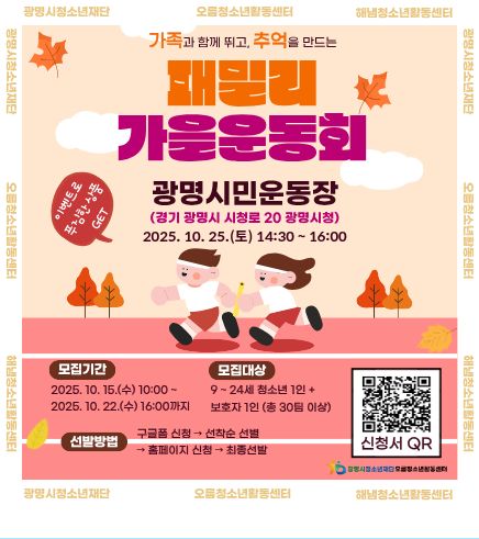 가족과 함께 뛰고, 추억을 만드는
패밀리 가을운동회
이벤트로 푸짐한 상품 GET
광명시민운동장 (경기 광명시 시청로 20 광명시청)
2025. 10. 25.(토) 14:30 ~ 16:00
모집기간 : 2025. 10. 15.(수) ~ 2025. 10.22.(수) 16:00까지
모집대상 : 9 ~ 24세 청소년 1인 + 보호자 1인 (총 30팀 이상)
선발 방법 : 구글폼 신청 → 선착순 선별 → 홈페이지 신청 → 최종 선발