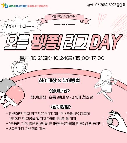 오름 핑!퐁! 리그 DAY
일시 : 10.21(화)~10.24(금) 15:00~17:00

참여대상 & 참여방법
참여대상 : 오름 관내 9~24세 청소년
참여방법 :
- 타임어택 탁구 리그전(2인 1조 아니면 선생님과) 이루어 1분 동안 탁구공을 왔다갔다하며 핑!퐁! 튀기기
- 1분 동안 가장 많은 핑!퐁!을 한 1등팀은(하루에 한팀) 상품 증정!!
- 30분마다 2번 참여 가능