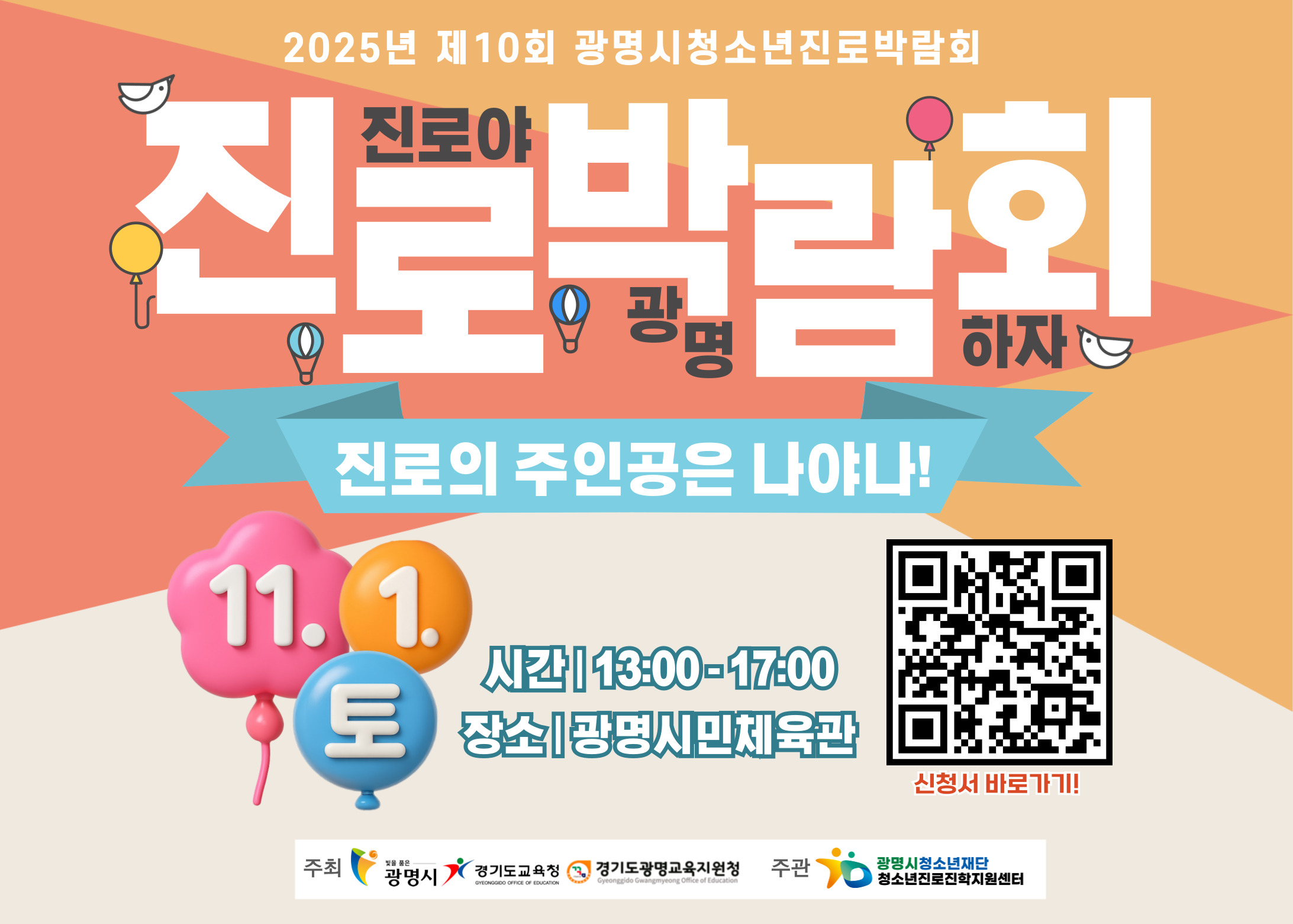2025년 제10회 광명시청소년진로박람회
진로야 광명하자
진로박람회
진로의 주인공은 나야나!
11.1(토)
시간｜13:00 - 17:00
장소｜광명시민체육관
신청서 바로가기 QR코드 : https://m.site.naver.com/1TcpS