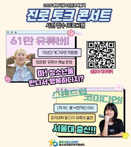 2025 광명시청소년진로박람회
진로 토크 콘서트
사전 접수 프로그램
61만 유튜버!
10년간 개그우먼 지망생 '엄은향' 유튜브 채널 운영
마! 청소년들 만나서 행복하다지?

스탠드업 코미디언!
[저서]꽤 낙천적인 아이
피식대항 등 다수 유튜브 출연
서울대 출신!!

신청서 바로가기 QR코드 링크 : https://m.site.naver.com/1TcpS