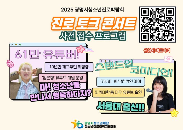2025 광명시청소년진로박람회
진로 토크 콘서트
사전 접수 프로그램
61만 유튜버!
10년간 개그우먼 지망생 '엄은향' 유튜브 채널 운영
마! 청소년들 만나서 행복하다지?

스탠드업 코미디언!
[저서]꽤 낙천적인 아이
피식대항 등 다수 유튜브 출연
서울대 출신!!

신청서 바로가기 QR코드 링크 : https://m.site.naver.com/1TcpS