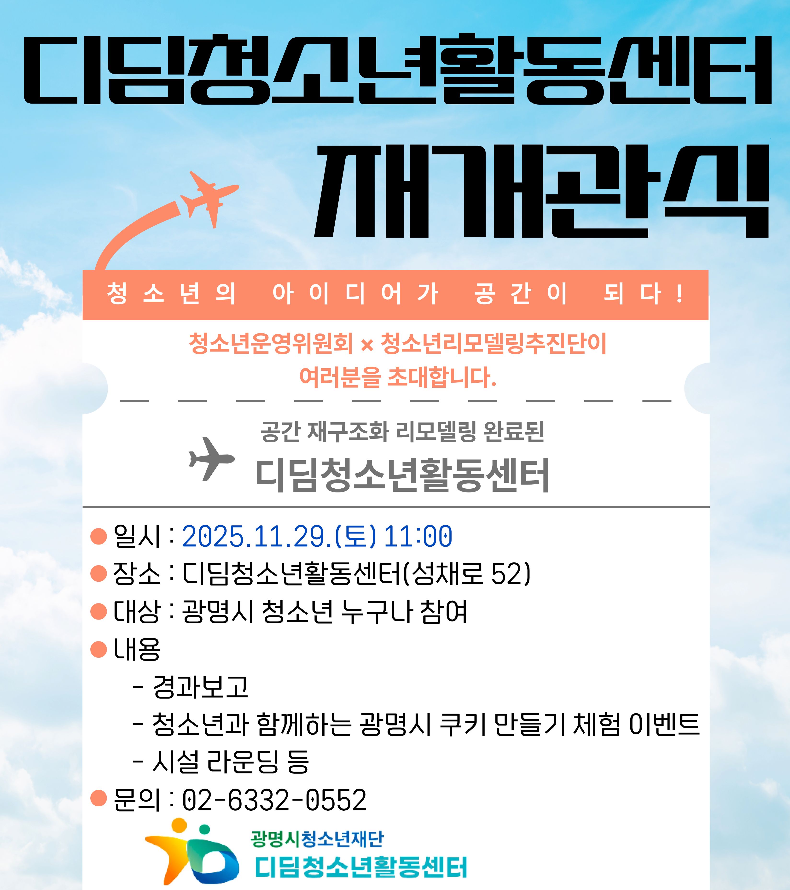 청소년의 아이디어가 공간이 되다!
청소년운영위원회 x 청소년 리모델링추진단이 여러분을 초대합니다.

공간 재구조화 리모델링 완료된 디딤청소년활동센터
일시 : 2025.11.29.(토) 11:00
장소 : 디딤청소년활동센터(성채로 52)
대상 : 광명시 청소년 누구나 참여
내용 :
- 경과보고
- 청소년과 함께하는 광명시 쿠키 마들기 체험 이벤트
- 시설 라운딩 등
문의 : 02-6332-0552