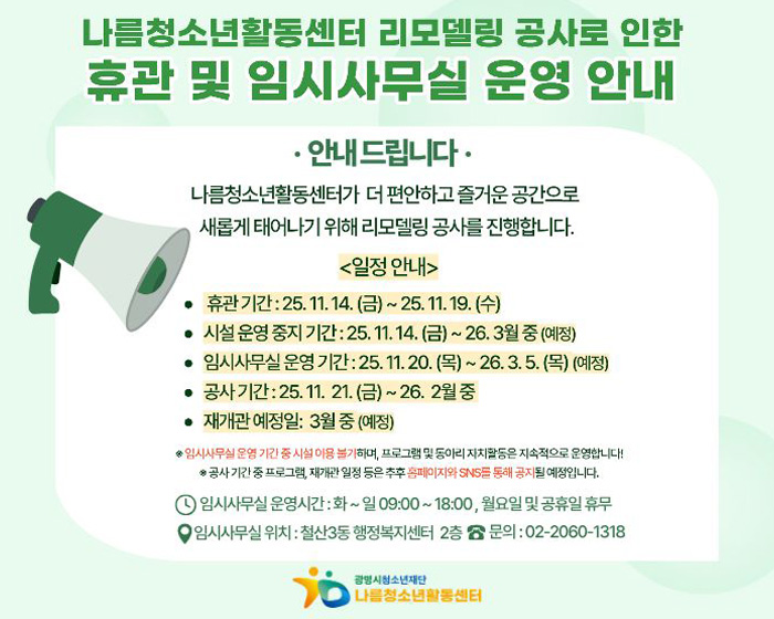 나름청소년활동센터 리모델링 공사로 인한
휴관 및 임시사무실 운영안내 
안내드립니다.
나름청소년활동센터가 더 편안하고 즐거운 공간으로 새롭게 태어나기 위해 리모델링 공사를 진행합니다.
<일정안내>
휴관기간 : 25.11.14(금) ~ 25.11.19(수)
시설 운영중지 기간 : 25.11.14(금) ~ 26.3월 중 (예정)
임시사무실 운영기간 : 25..11.20(목) ~ 26.3.5(목) (예정)
공사기간 : 25.11.21(금) ~ 26.2월 중
재개관 예정일 : 3월중 (예정)
임시사무실 운영기간 중 시설이용불가하며, 프로그램 및 동아리 자치활동은 지속적으로 운영합니다.
공사기간 중 프로그램, 재개관 일정 등은 추후 홈페이지와 SNS를 통해 공지 될 예정입니다.
임시사무실 운영시간 : 화 ~ 일 09:00~18:00, 월요일 및 공휴일 휴무
임시사무실 위치 : 철산3동 행정복지센터 2층 문의 : 02-2060-1318