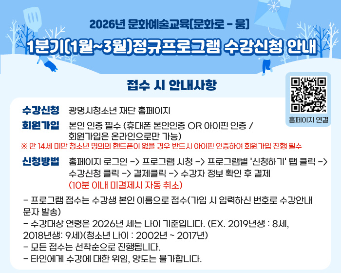 2026년 문화예술교육[문화로 - 움]
1분기(1월~3월)정규프로그램 수강신청 안내
접수 시 안내사항
홈페이지 연결 QR코드 : https://gmyouth.or.kr/www/index.do
수강신청 :  광명시청소년 재단 홈페이지 
회원가입 : 본인 인증 필수 (휴대폰 본인인증 or 아이핀 인증 / 회원가입은 온라인으로만 가능)
※ 만 14세 미만 청소년 명의의 핸드폰이 없을 경우 반드시 아이핀 인증하여 회원가입 진행 필수
신청방법 :  홈페이지 로그인 -> 프로그램 시청 -> 프로그램별 '신청하기' 탭 클릭 -> 수강신청 클릭 -> 결제클릭 -> 수강자 정보 확인 후 결제 (10분 이내 미결제시 자동 취소)
- 프로그램 접수는 수강생 본인 이름으로 접수(가입 시 입력하신 번호로 수강안내 문자 발송)
- 수강대상 연령은 2026년 세는 나이 기준입니다. (ex. 2019년생 : 8세, 2018년생: 9세)(청소년 나이 : 2002년 ~ 2017년)
- 모든 접수는 선착순으로 진행됩니다.
- 타인에게 수강에 대한 위임, 양도는 불가합니다.