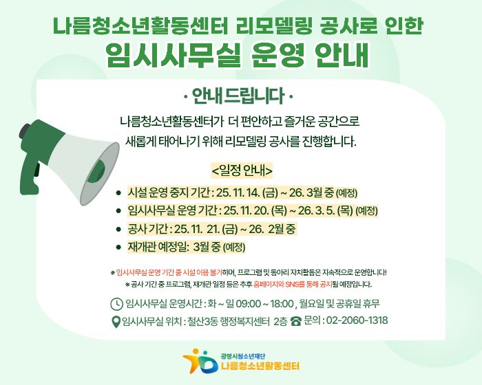 나름청소년활동센터 리모델링 공사로 인한
임시사무실 운영안내 
안내드립니다.
나름청소년활동센터가 더 편안하고 즐거운 공간으로 새롭게 태어나기 위해 리모델링 공사를 진행합니다.
<일정안내>
시설 운영중지 기간 : 25.11.14(금) ~ 26.3월 중 (예정)
임시사무실 운영기간 : 25.11.20(목) ~ 26.3.5(목) (예정)
공사기간 : 25.11.21(금) ~ 26.2월 중
재개관 예정일 : 3월중 (예정)
임시사무실 운영기간 중 시설이용불가하며, 프로그램 및 동아리 자치활동은 지속적으로 운영합니다.
공사기간 중 프로그램, 재개관 일정 등은 추후 홈페이지와 SNS를 통해 공지 될 예정입니다.
임시사무실 운영시간 : 화 ~ 일 09:00~18:00, 월요일 및 공휴일 휴무
임시사무실 위치 : 철산3동 행정복지센터 2층 문의 : 02-2060-1318