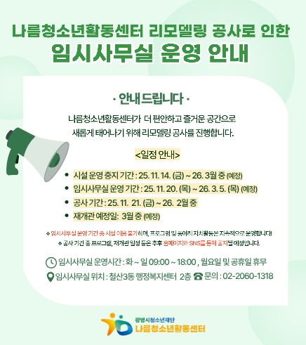 나름청소년활동센터 리모델링 공사로 인한
임시사무실 운영안내 
안내드립니다.
나름청소년활동센터가 더 편안하고 즐거운 공간으로 새롭게 태어나기 위해 리모델링 공사를 진행합니다.
<일정안내>
휴관기간 : 25.11.14(금) ~ 25.11.19(수)
임시사무실 운영기간 : 25..11.20(목) ~ 26.3.5(목) (예정)
공사기간 : 25.11.21(금) ~ 26.2월 중
재개관 예정일 : 3월중 (예정)
임시사무실 운영기간 중 시설이용불가하며, 프로그램 및 동아리 자치활동은 지속적으로 운영합니다.
공사기간 중 프로그램, 재개관 일정 등은 추후 홈페이지와 SNS를 통해 공지 될 예정입니다.
임시사무실 운영시간 : 화 ~ 일 09:00~18:00, 월요일 및 공휴일 휴무
임시사무실 위치 : 철산3동 행정복지센터 2층 문의 : 02-2060-1318