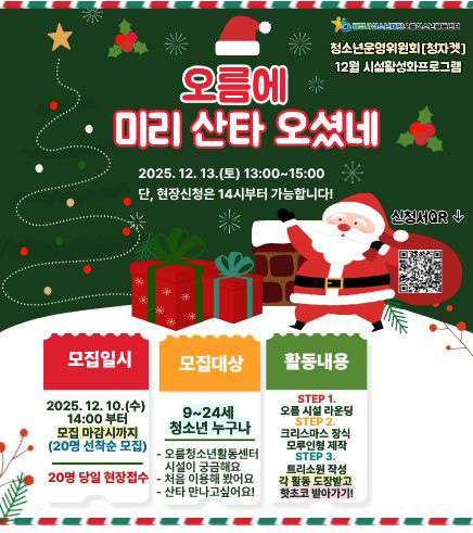 청소년운영위원회[청자켓]
12월시설활성화프로그램

2025. 12. 13.(토) 13:00 ~ 15:00
단, 현장신청은 14시부터 가능합니다.
신청서 QR : https://docs.google.com/forms/d/1RXnzFVzubMRo2u8wi2C98wGcOIyqMoTtcFhxl_uWurg/edit
모집일시 : 2025. 12. 10(수) 14:00부터 모집 마감시까지(20명 선착순 모집)
20일 당일 현장 접수
모집대상 : 9~24세 청소년 누구나
- 오름청소년활동센터 시설이 궁금해요
- 처음 이용해 봤어요
- 산타 만나고싶어요!

활동내용 :
STEP 1. 오름 시설 라운딩
STEP 2. 크리스마스 장식 모루인형 제작
STEP 3. 트리소원 작성
각 활동 도장받고 핫초코 받아가기!