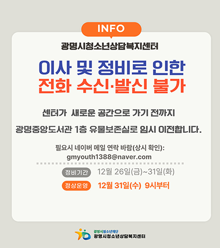 info
광명시청소년상담복지센터
이사 및 정비로 인한 전화 수신 · 발신 불가
센터가 새로운 공간으로 가기 전까지 광명중앙도서관 1층 유물보존실로 임시 이전합니다.
필요시 네이버 메일 연락 바람(상시확인) : gmyouth1388@naver.com
-정비기간 :  12월 26일(금)~31일(화)
-정상운영 : 12월 31일(수) 9시부터