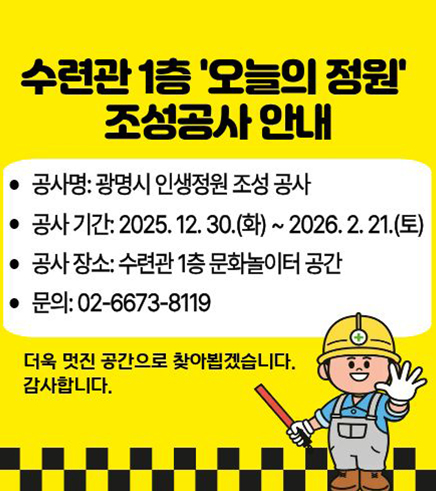 수련관 1층 오늘의 정원 조성공사 안내
공사명 :  광명시 인생정원 조성공사
공사기간 :  2025. 12.30.(화)~2026.2.21.(토)
공사장소 :  수련관 1층 문화놀이터 공간
문의  : 02-6673-8119

더욱 멋진공간으로 찾아뵙겠습니다. 감사합니다.