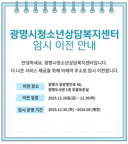 광명시 청소년 상담 복지센터 임시 이전 안내
안녕하세요. 광명시 청소년 상담 복지 센터 입니다.
더 나은 서비스 제공을 위해 아래의 주소로 임시 이전합니다.
이전장소 : 광명시 원광명안로 48, 광명도서관 1층 유물보존실
이전일정 : 2025.12.26.(금) ~12.30.(화)
임시운영기간 : 2025.12.30.(화) ~2026.06.(예정)