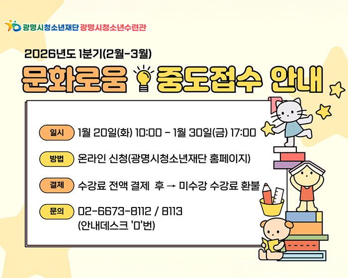 광명시 청소년재단 광명시청소년수련관
2026년도 1분기 (2월-3월)
문화로움 중도접수 안내
일시 : 1월 20일 (화) 10:00 - 1월 30일 (금) 17:00
방법 : 온라인 신청(광명시청소년재단 홈페이지)
결제 :  수강료 전액 결제 후 > 미수강 수강료 환불
문의 :  02-6673-8112 / 8113 (안내데스크 '0'번)