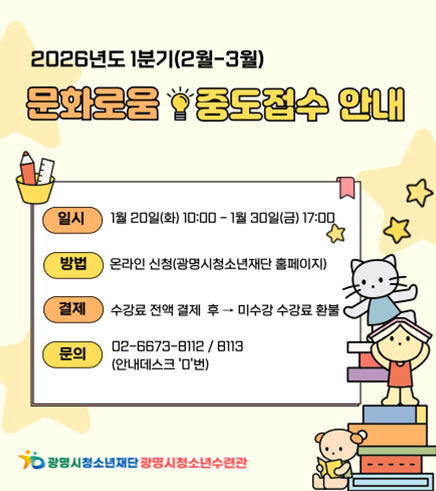 광명시 청소년재단 광명시청소년수련관
2026년도 1분기 (2월-3월)
문화로움 중도접수 안내
일시 : 1월 20일 (화) 10:00 - 1월 30일 (금) 17:00
방법 : 온라인 신청(광명시청소년재단 홈페이지)
결제 :  수강료 전액 결제 후 > 미수강 수강료 환불
문의 :  02-6673-8112 / 8113 (안내데스크 '0'번)