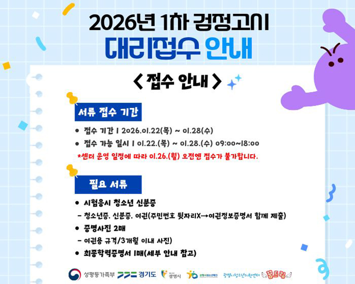 2026년 1차 검정고시 대리접수 안내
접수안내
◎서류 접수 기간
-접수기간 : 2026.01.22.(목) ~01.28.(수)
-접수가능일시 : 01.22.(목) ~01.28.(수) 09:00~18:00
*센터 운영 일정에 따라 01.26.(월) 오전엔 접수가 불가합니다.

◎필요 서류
-시험응시 청소년 신분증 : 청소년증, 신분증, 여권(주민번호 뒷자리 X > 여권정보증명서 함께 제출)
-증명사진 2매 :  여권용 규격 / 3개월 이내사진
-최종학력증명서 1매(세부 안내 참고)

#성평등가족부 #경기도 #광명시 #광명시청소년재단 #광명시청소년지원센터 #꿈드림