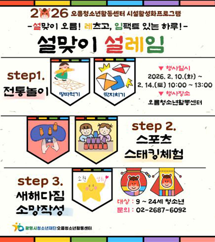 2026 오름청소년활동센터 시설활성화프로그램
설맞이 오름! 레츠고, 임팩트 있는 하루!
설맞이 설레임
step1. 전통놀이
-일시 : 2026.2.10.(화) ~ 2.14.(토) 10:00~13:00 현장참여
-장소 : 오름청소년활동센터(광복로 51)
-대상 :  9~24세 청소년
-문의 : 02-2687-6092

step2. 스포츠스태킹체험

step3. 새해다짐 소망작성