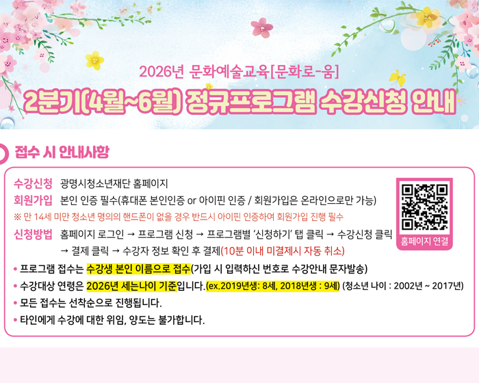 2026년 문화예술교육[문화로-움]
2분기(4월~6월) 정규프로그램 수강신청 안내
수강신청   광명시청소년재단 홈페이지
회원가입   본인 인증 필수 (휴대폰 본인인증 or 
                   아이핀 인증 / 회원가입은 온라인으로만 가능)
                   ※ 만 14세 미만 청소년 명의의 핸드폰이 없을 경우 반드시 
                        아이핀 인증하여 회원가입 진행 필수
신청방법   홈페이지 로그인 → 프로그램 신청 → 프로그램별 ‘신청하기’ 탭
                   클릭 → 수강신청 클릭 → 결제 클릭 → 수강자 정보 확인 후 결제
                   (10분 이내 미결제시 자동 취소)
    프로그램 접수는 수강생 본인 이름으로 접수
    (가입 시 입력하신 번호로 수강안내 문자발송)
    수강대상 연령은 2026년 세는나이 기준입니다. 
    (ex. 2019 년생 : 8세, 2018년생 : 9세) (청소년 나이 : 2002년~2017년)
    모든 접수는 선착순으로 진행됩니다.
    타인에게 수강에 대한 위임, 양도는 불가합니다.

2026년 문화예술교육[문화로-움]
2분기(4월~6월) 정규프로그램 수강신청 안내
접수 시 안내사항
수강신청   광명시청소년재단 홈페이지
회원가입   본인 인증 필수 (휴대폰 본인인증 or 
                   아이핀 인증 / 회원가입은 온라인으로만 가능)
                   ※ 만 14세 미만 청소년 명의의 핸드폰이 없을 경우 반드시 
                        아이핀 인증하여 회원가입 진행 필수
신청방법   홈페이지 로그인 → 프로그램 신청 → 프로그램별 ‘신청하기’ 탭
                   클릭 → 수강신청 클릭 → 결제 클릭 → 수강자 정보 확인 후 결제
                   (10분 이내 미결제시 자동 취소)
    프로그램 접수는 수강생 본인 이름으로 접수
    (가입 시 입력하신 번호로 수강안내 문자발송)
    수강대상 연령은 2026년 세는나이 기준입니다. 
    (ex. 2019 년생 : 8세, 2018년생 : 9세) (청소년 나이 : 2002년~2017년)
    모든 접수는 선착순으로 진행됩니다.
    타인에게 수강에 대한 위임, 양도는 불가합니다.
 QR url:https://gmyouth.or.kr/www/index.do