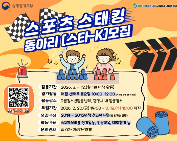 스포츠 스태킹 동아리 [스타-K] 모집

활동기간: 2026. 3. ~ 12.(월 1회 이상 활동)
정기활동: 매월 셋째주 토요일 10:00~12:00 (※ 일정은 변경될 수 있음)
활동장소: 오름청소년활동센터, 광명시 내 활동장소
모집기간: 2026. 2. 20.(금) 14:00 ~ 3. 18.(수) 16:00 까지
모집대상: 2014 ~ 2016년생 청소년 4명(※ 선착순 모집)
활동내용: 스포츠스태킹 정기활동, 전문교육, 대회참가 등
문의전화: 02-2687-1318

신청은 여기로! (QR코드)