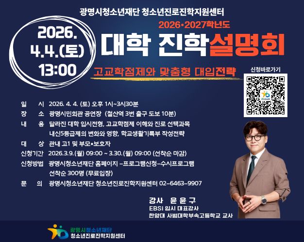 광명시 청소년 재단 청소년 진로 진학 지원 센터
2026 2027학년도 대학 진학 설명회
고교학점제와 맞춤형 대입전략
2026.4.4.(토) 13:00
일시 :  2026.4.4.(토) 오후1시~3시30분
장소 :  광명시민회관 공연장(철산역 3번 출구 도보 10분)
내용 : 달라진 대학 입시전형, 고교학점제 이해와 진로 선택과목 내신5등급제의 변화와 영향, 학교생활기록부 작성전략
대상 : 관내 고1및 부모 보호자
신청기간 : 2026.3.9.(월) 09:00 ~ 3.30.(월) 09:00(선착순 마감)
신청방법 : 광명시 청소년 재단 홈페이지 - 프로그램 신청 - 수시프로그램 선착순 300명(무료입장)
문의 : 광명시 청소년 재단 청소년 진로 진학 지원센터 02-6463-9907
강사 : 윤윤구
EBSi 입시 대표 강사
한양대 사범대학부속 고등학교 교사