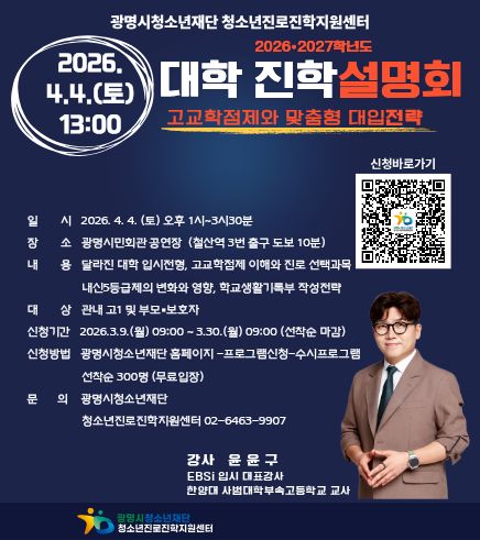 광명시 청소년 재단 청소년 진로 진학 지원 센터
2026 2027학년도 대학 진학 설명회
고교학점제와 맞춤형 대입전략
2026.4.4.(토) 13:00
일시 :  2026.4.4.(토) 오후1시~3시30분
장소 :  광명시민회관 공연장(철산역 3번 출구 도보 10분)
내용 : 달라진 대학 입시전형, 고교학점제 이해와 진로 선택과목 내신5등급제의 변화와 영향, 학교생활기록부 작성전략
대상 : 관내 고1및 부모 보호자
신청기간 : 2026.3.9.(월) 09:00 ~ 3.30.(월) 09:00(선착순 마감)
신청방법 : 광명시 청소년 재단 홈페이지 - 프로그램 신청 - 수시프로그램 선착순 300명(무료입장)
문의 : 광명시 청소년 재단 청소년 진로 진학 지원센터 02-6463-9907
강사 : 윤윤구
EBSi 입시 대표 강사
한양대 사범대학부속 고등학교 교사