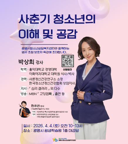 사춘기 청소년의 이해 및 공감
광명시청소년상담복지센터와 함께하는 명사초청 보호자 특강에 초대합니다.
박상희 강사
-학력 : 홍익대학교 경영대학 이화여자대학교 대학원 석사/박사
-경력: 샤론정신건강연구소 소장 / 한국청소년정신건강협회 상임이사
-저서 : 심리 갤러리 외 다수
-방송 MBN 고딩엄빠 출연 등

한주연 감사(이일문화예술연구소 대표)
-학력 : 가천대학교 특수대학원을석사
-경력: 숙명여자대학교 사회교육원 강사 / 가족사랑음악치료센터 음악치료사

일시: 2026. 4. 4.(토) 오전 10~13시
장소: 광명시 평생학습원 1층 대강당
광명시청소년상담센터