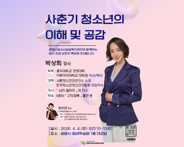 사춘기 청소년의 이해 및 공감
광명시청소년상담복지센터와 함께하는 명사초청 보호자 특강에 초대합니다.
박상희 강사
-학력 : 홍익대학교 경영대학 이화여자대학교 대학원 석사/박사
-경력: 샤론정신건강연구소 소장 / 한국청소년정신건강협회 상임이사
-저서 : 심리 갤러리 외 다수
-방송 MBN 고딩엄빠 출연 등

한주연 감사(이일문화예술연구소 대표)
-학력 : 가천대학교 특수대학원을석사
-경력: 숙명여자대학교 사회교육원 강사 / 가족사랑음악치료센터 음악치료사

일시: 2026. 4. 4.(토) 오전 10~13시
장소: 광명시 평생학습원 1층 대강당
광명시청소년상담센터