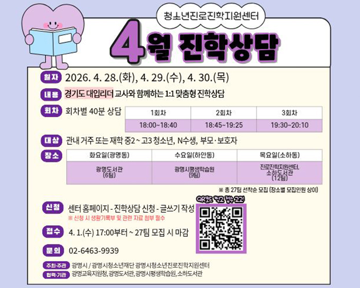 청소년진로진학지원센터 4월 진학상담
일자 : 2026.4.28.(화). 4.29.(수), 4.30.(목)
내용 : 경기도 대입리더 교사와 함께하는 1:1 맞춤형 진학상담
회차 : 회차별 40분 상담 
-1회차 : 18:00~18:40
-2회차 : 18:45~19:25
-3회차 : 19:30~20:10
대상 : 관내 거주 또는 재학 중2~고3 청소년, N수생, 부모 보호자
장소 : 
화요일(광명동) - 광명도서관(6팀)
수요일(하안동) - 광명시평생학습원(9팀)
목요일(소하동) -  진로진학지원센터, 소하도서관(12팀)
신청 : 센터 홈페이지 - 진학상담 신청 - 글쓰기 작성
※신청 시 생활기록부 및 관련 자료 첨부 필수
접수 : 4.1.(수) 17:00 부터 ~27팀 모집 시 마감
문의 : 02-6463-9939
주최주관 : 광명시/ 광명시청소년재단 광명시 청소년진로진학지원센터
협력기관 : 광명교육지원청 광명도서관 광명시평생학습원 소하도서관