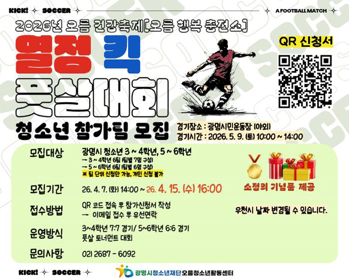 2026년 오름 건강축제 [오름 행복 충전소]
열정 킥 풋살대회
청소년 참가팀 모집
경기장소 : 광명시민운동장(야외)
경기시간 : 2026.5.9.(토) 10:00 ~ 14:00
모집대상 :  광명시 청소년 3~4학년, 5~6학년
>3~4학년 6팀(팀별 7명 구성)
>5~6학년 6팀 1팀별 6명 구성
※팀 단위 신청만 가능, 개인 신청 불가

모집기간 : 26.4.7.(화) 14:00 ~ 26.4.15.(수) 16:00
접수방법 :QR코드 접속 후 참가 신청서 작성
이메일 접수 후 유선 연락
운영방식 : 3~4학년 7:7 경기/5~6학년 6:6 경기 풋살 토너먼트 대회
02)2687-6092